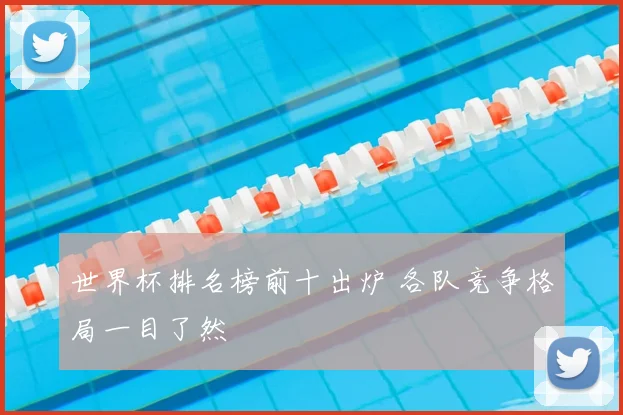 世界杯排名榜前十出炉 各队竞争格局一目了然