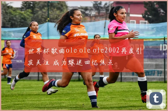 世界杯歌曲ole ole ole2002再度引发关注 成为球迷回忆焦点