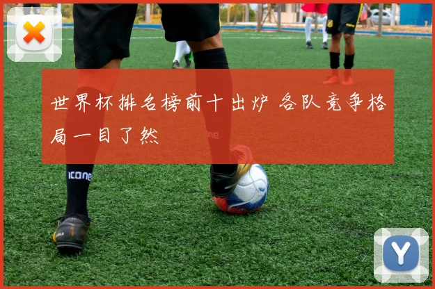 世界杯排名榜前十出炉 各队竞争格局一目了然