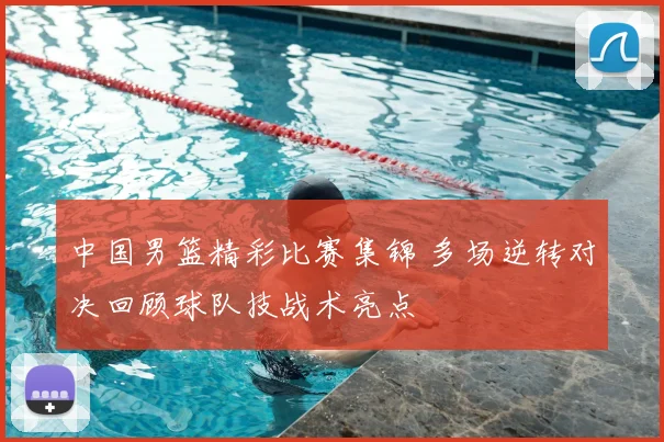 中国男篮精彩比赛集锦 多场逆转对决回顾球队技战术亮点