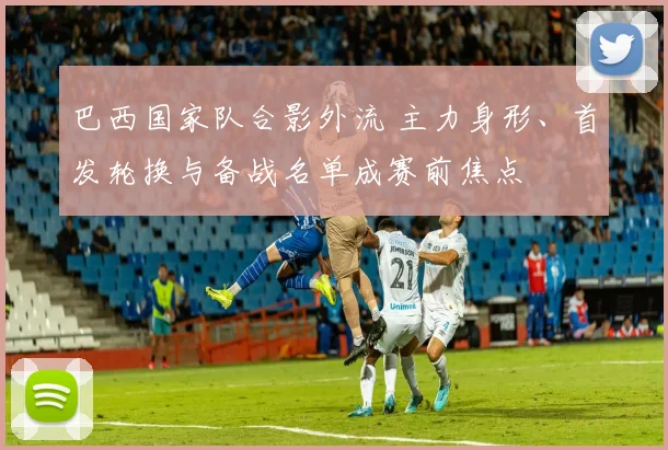巴西国家队合影外流 主力身形、首发轮换与备战名单成赛前焦点