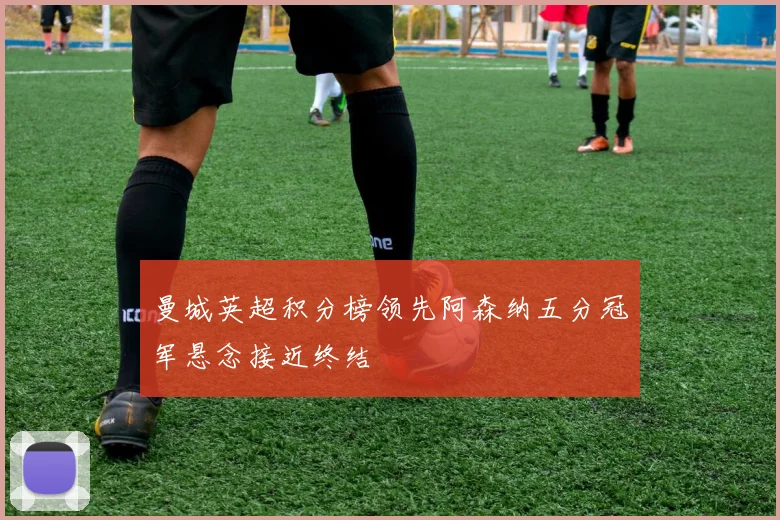 曼城英超积分榜领先阿森纳五分冠军悬念接近终结