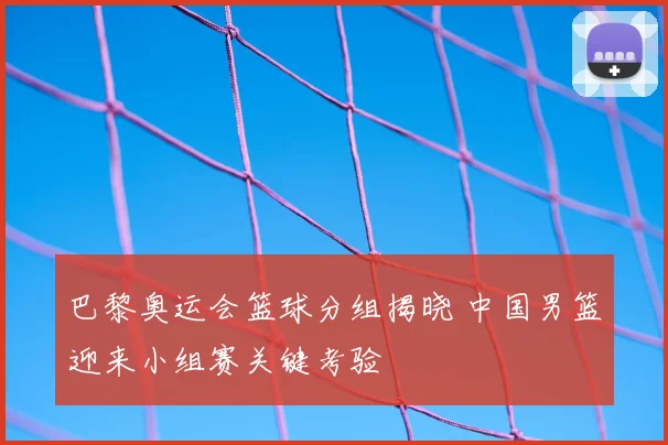 巴黎奥运会篮球分组揭晓 中国男篮迎来小组赛关键考验