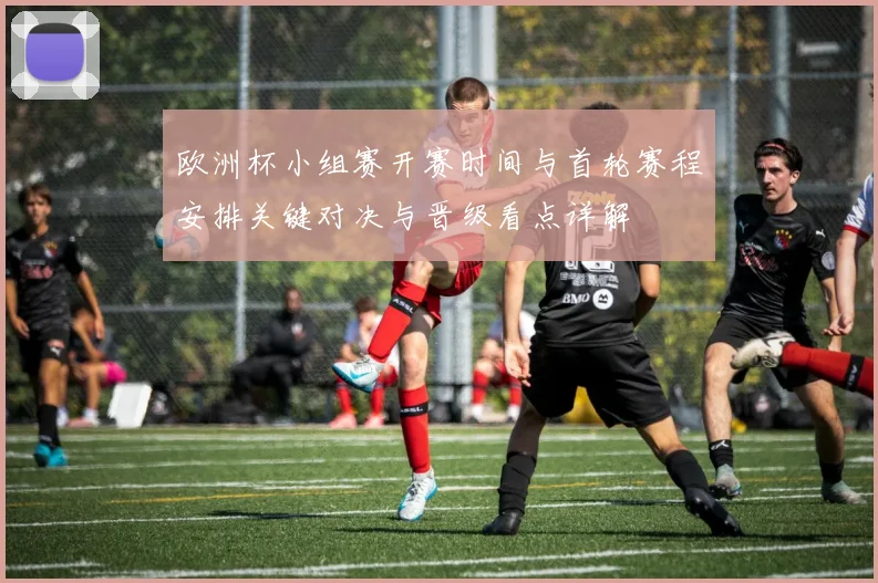 欧洲杯小组赛开赛时间与首轮赛程安排关键对决与晋级看点详解
