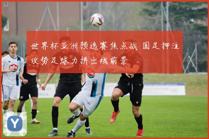 世界杯亚洲预选赛焦点战 国足押注攻势足球力拼出线前景