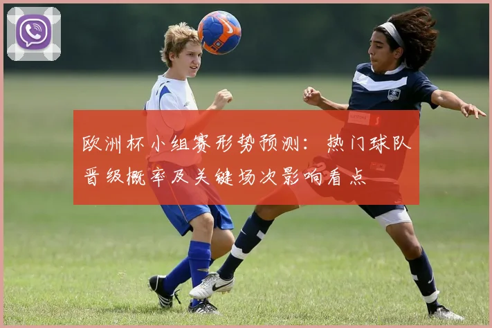 欧洲杯小组赛形势预测:热门球队晋级概率及关键场次影响看点