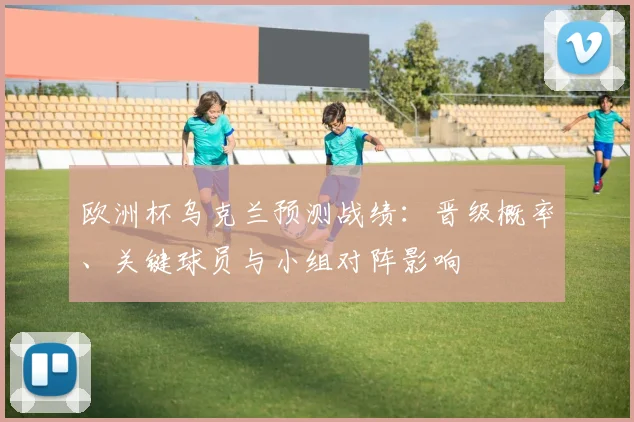 欧洲杯乌克兰预测战绩:晋级概率、关键球员与小组对阵影响