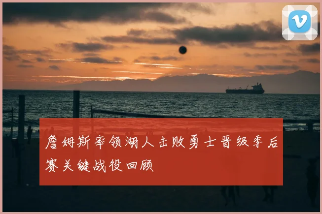 詹姆斯率领湖人击败勇士晋级季后赛关键战役回顾