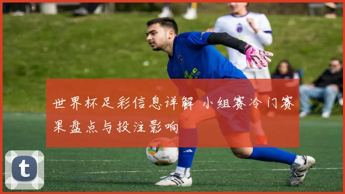 世界杯足彩信息详解 小组赛冷门赛果盘点与投注影响