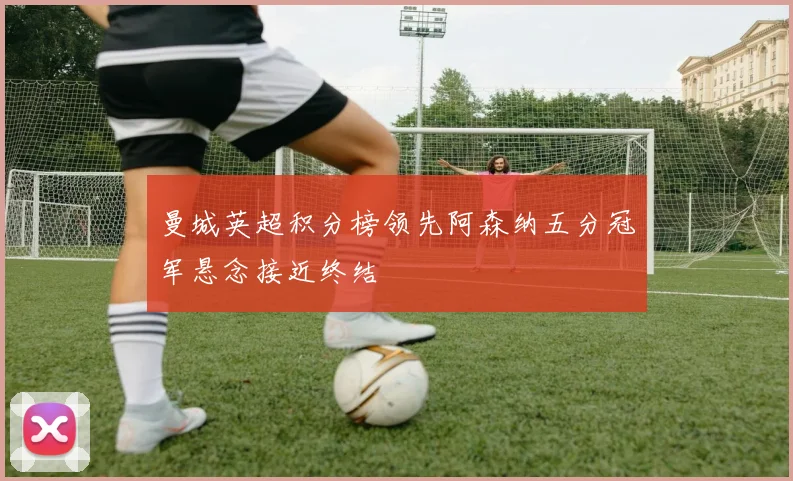 曼城英超积分榜领先阿森纳五分冠军悬念接近终结