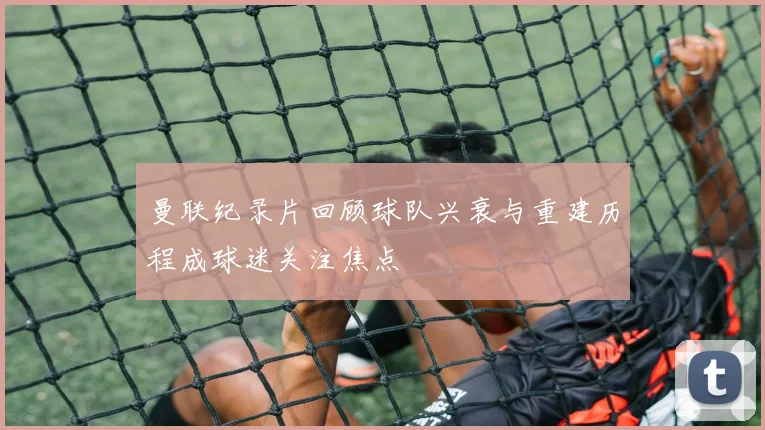 曼联纪录片回顾球队兴衰与重建历程成球迷关注焦点