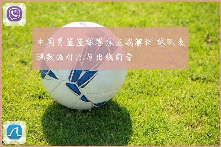 中国男篮篮球赛焦点战解析 球队表现数据对比与出线前景