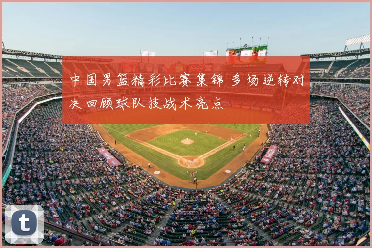 中国男篮精彩比赛集锦 多场逆转对决回顾球队技战术亮点