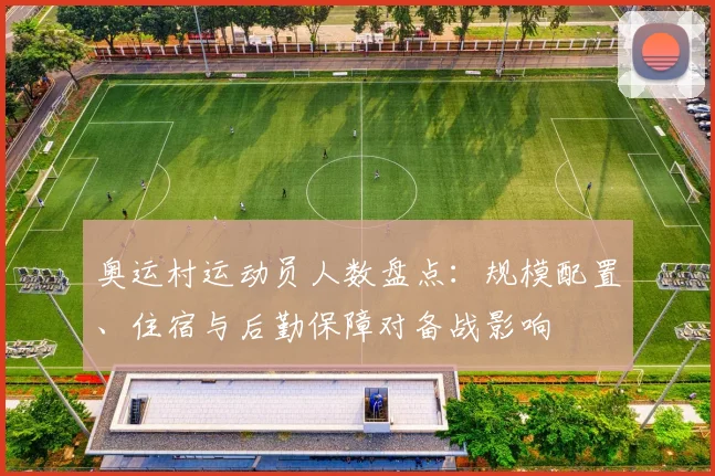 奥运村运动员人数盘点:规模配置、住宿与后勤保障对备战影响