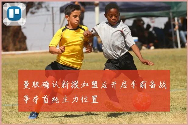 曼联确认新援加盟后开启季前备战争夺首轮主力位置