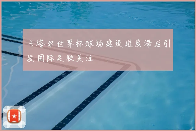 卡塔尔世界杯球场建设进度滞后引发国际足联关注