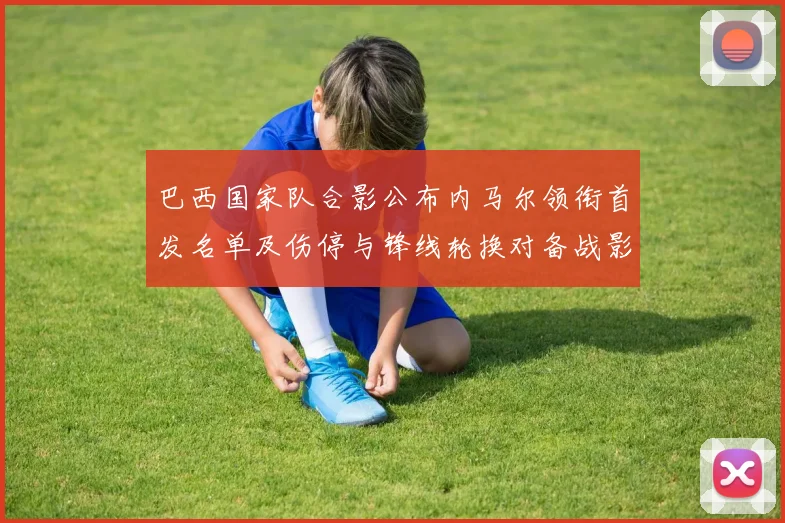 巴西国家队合影公布内马尔领衔首发名单及伤停与锋线轮换对备战影响