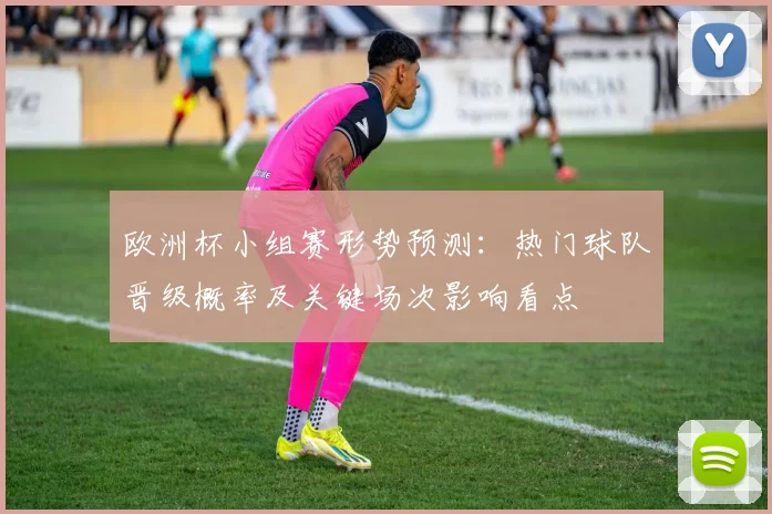 欧洲杯小组赛形势预测：热门球队晋级概率及关键场次影响看点