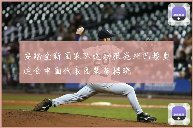 安踏全新国家队运动服亮相巴黎奥运会中国代表团装备揭晓