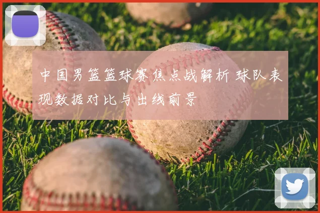 中国男篮篮球赛焦点战解析 球队表现数据对比与出线前景
